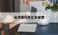 台湾银行外汇手续费(中国银行兑换外币手续费多少)