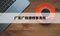 广东广和律师事务所(广东广和律师事务所律师名录)